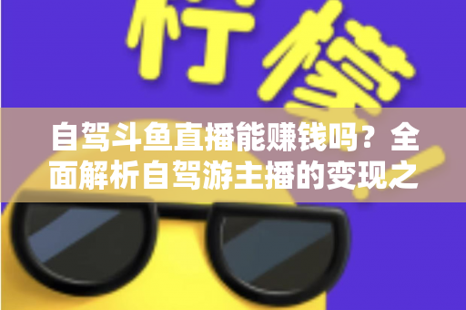 自驾斗鱼直播能赚钱吗？全面解析自驾游主播的变现之路与赚钱技巧