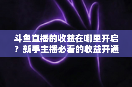 斗鱼直播的收益在哪里开启？新手主播必看的收益开通全流程指南