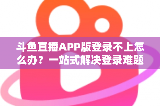斗鱼直播APP版登录不上怎么办？一站式解决登录难题的实用指南