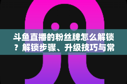 斗鱼直播的粉丝牌怎么解锁？解锁步骤、升级技巧与常见问题全解析