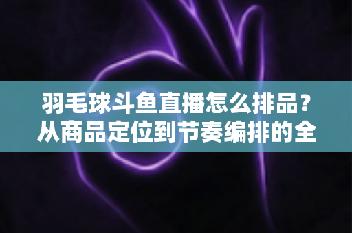 羽毛球斗鱼直播怎么排品？从商品定位到节奏编排的全流程实战指南