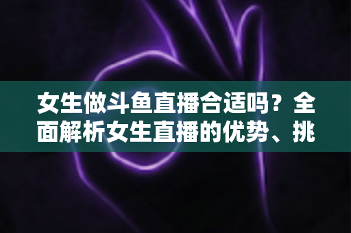 女生做斗鱼直播合适吗?全面解析女生直播的优势、挑战与成功路径 女生做斗鱼直播合适吗?全面解析女生直播的优势、挑战与成功路径