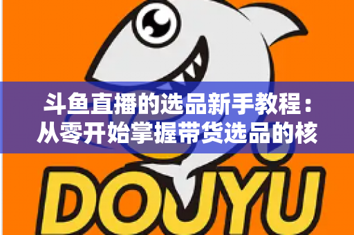 斗鱼直播的选品新手教程：从零开始掌握带货选品的核心方法与实战避坑指南