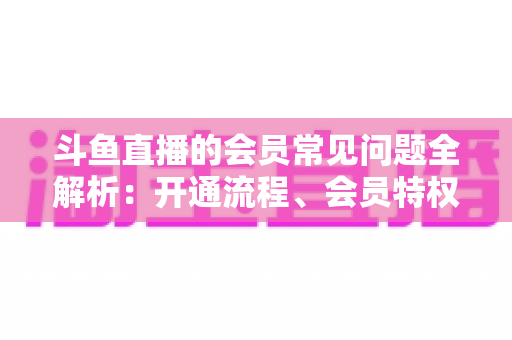 斗鱼直播的会员常见问题全解析:开通流程、会员特权与退订指南一文读懂 斗鱼直播的会员常见问题全解析:开通流程、会员特权与退订指南一文读懂