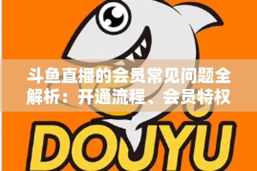 斗鱼直播的会员常见问题全解析：开通流程、会员特权与退订指南一文读懂