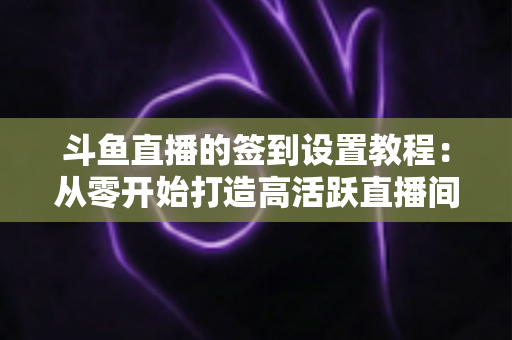 斗鱼直播的签到设置教程:从零开始打造高活跃直播间的完整指南 斗鱼直播的签到设置教程:从零开始打造高活跃直播间的完整指南