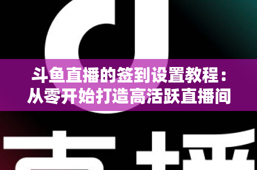 斗鱼直播的签到设置教程：从零开始打造高活跃直播间的完整指南