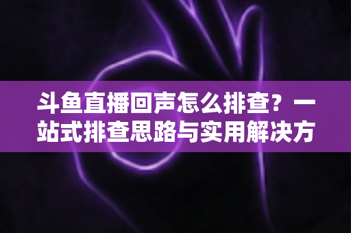 斗鱼直播回声怎么排查?一站式排查思路与实用解决方案全解析 斗鱼直播回声怎么排查?一站式排查思路与实用解决方案全解析