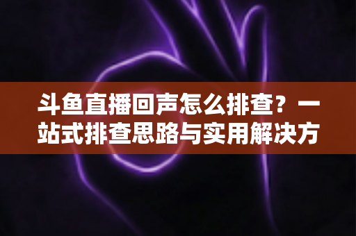 斗鱼直播回声怎么排查？一站式排查思路与实用解决方案全解析