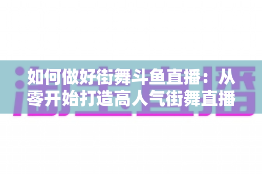 如何做好街舞斗鱼直播：从零开始打造高人气街舞直播间的完整指南
