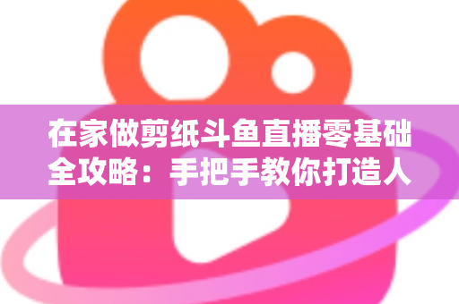 在家做剪纸斗鱼直播零基础全攻略:手把手教你打造人气传统文化直播间 在家做剪纸斗鱼直播零基础全攻略:手把手教你打造人气传统文化直播间