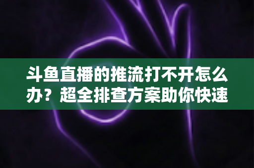 斗鱼直播的推流打不开怎么办？超全排查方案助你快速恢复开播