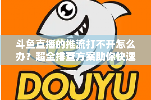 斗鱼直播的推流打不开怎么办？超全排查方案助你快速恢复开播