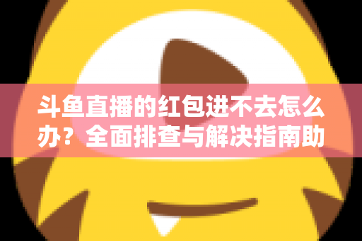 斗鱼直播的红包进不去怎么办?全面排查与解决指南助你轻松领取福利 斗鱼直播的红包进不去怎么办?全面排查与解决指南助你轻松领取福利