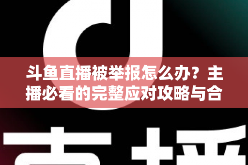 斗鱼直播被举报怎么办？主播必看的完整应对攻略与合规指南