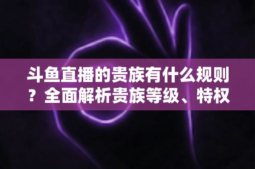 斗鱼直播的贵族有什么规则?全面解析贵族等级、特权、价格与开通须知 斗鱼直播的贵族有什么规则?全面解析贵族等级、特权、价格与开通须知