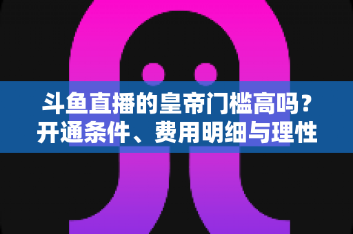 斗鱼直播的皇帝门槛高吗?开通条件、费用明细与理性消费全解析 斗鱼直播的皇帝门槛高吗?开通条件、费用明细与理性消费全解析