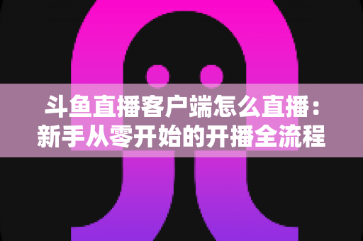 斗鱼直播客户端怎么直播：新手从零开始的开播全流程详解