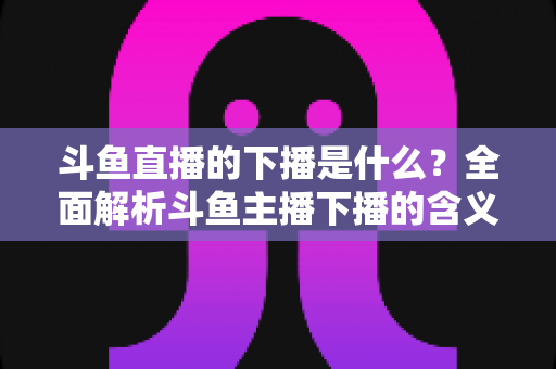 斗鱼直播的下播是什么？全面解析斗鱼主播下播的含义、原因与直播状态查询技巧