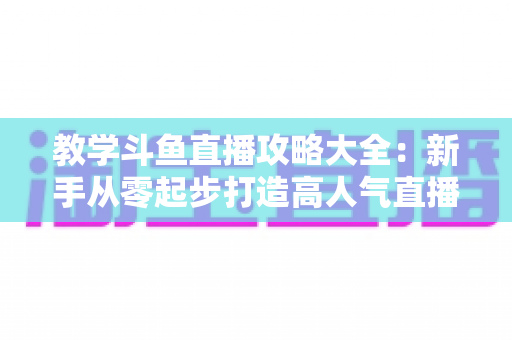 教学斗鱼直播攻略大全：新手从零起步打造高人气直播间的实战指南