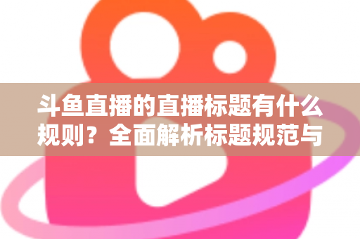 斗鱼直播的直播标题有什么规则？全面解析标题规范与优化技巧，助你打造高人气直播间