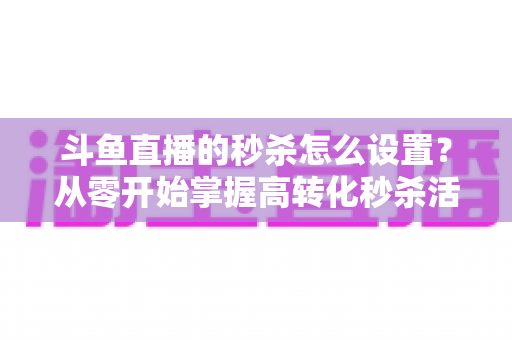 斗鱼直播的秒杀怎么设置？从零开始掌握高转化秒杀活动配置全攻略
