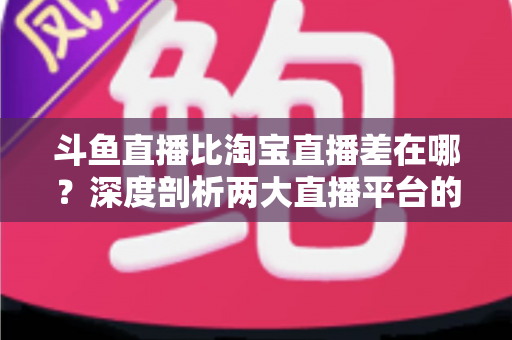 斗鱼直播比淘宝直播差在哪？深度剖析两大直播平台的核心差距与商业真相