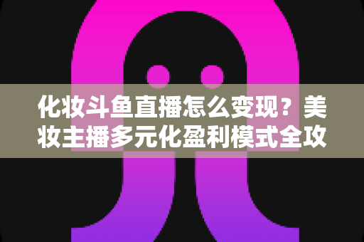化妆斗鱼直播怎么变现?美妆主播多元化盈利模式全攻略 化妆斗鱼直播怎么变现?美妆主播多元化盈利模式全攻略