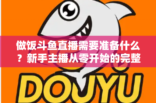 做饭斗鱼直播需要准备什么？新手主播从零开始的完整筹备指南