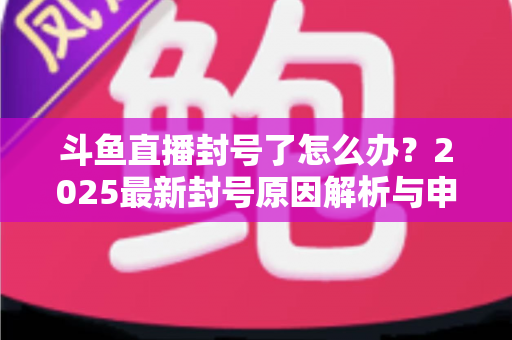 斗鱼直播封号了怎么办？2025最新封号原因解析与申诉恢复全流程指南