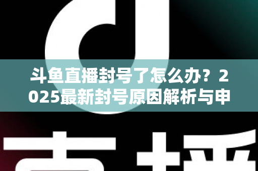 斗鱼直播封号了怎么办？2025最新封号原因解析与申诉恢复全流程指南