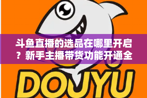 斗鱼直播的选品在哪里开启?新手主播带货功能开通全流程详解 斗鱼直播的选品在哪里开启?新手主播带货功能开通全流程详解