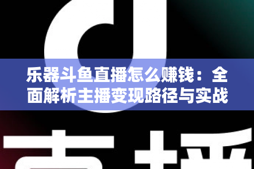 乐器斗鱼直播怎么赚钱：全面解析主播变现路径与实战技巧
