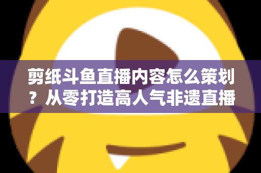 剪纸斗鱼直播内容怎么策划？从零打造高人气非遗直播间的完整方案