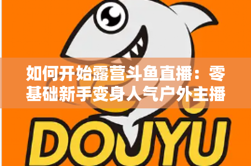 如何开始露营斗鱼直播：零基础新手变身人气户外主播的完整实战指南