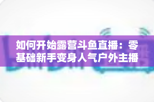 如何开始露营斗鱼直播：零基础新手变身人气户外主播的完整实战指南