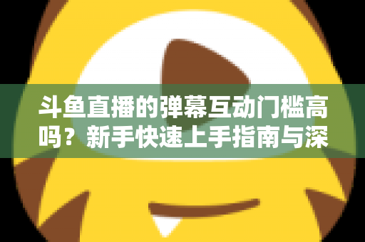 斗鱼直播的弹幕互动门槛高吗?新手快速上手指南与深度解析 斗鱼直播的弹幕互动门槛高吗?新手快速上手指南与深度解析