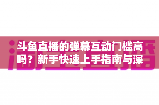 斗鱼直播的弹幕互动门槛高吗？新手快速上手指南与深度解析