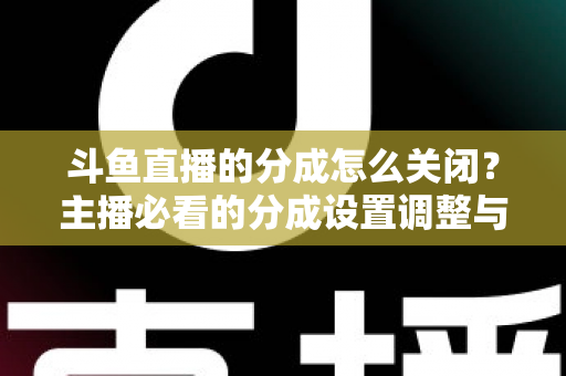 斗鱼直播的分成怎么关闭？主播必看的分成设置调整与解约全流程指南