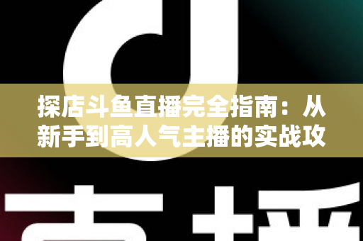 探店斗鱼直播完全指南：从新手到高人气主播的实战攻略