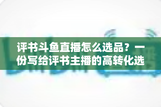 评书斗鱼直播怎么选品？一份写给评书主播的高转化选品实战指南