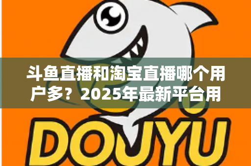斗鱼直播和淘宝直播哪个用户多？2025年最新平台用户规模深度对比全解析
