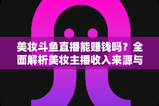 美妆斗鱼直播能赚钱吗？全面解析美妆主播收入来源与变现路径