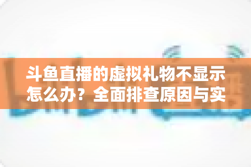 斗鱼直播的虚拟礼物不显示怎么办？全面排查原因与实用解决方案一站式指南