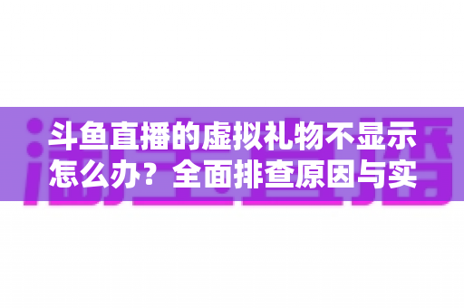 斗鱼直播的虚拟礼物不显示怎么办？全面排查原因与实用解决方案一站式指南