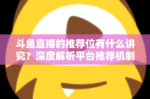 斗鱼直播的推荐位有什么讲究？深度解析平台推荐机制与主播获取流量的实战策略