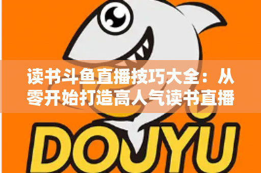 读书斗鱼直播技巧大全：从零开始打造高人气读书直播间的新手进阶指南