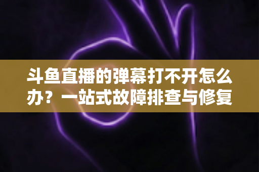 斗鱼直播的弹幕打不开怎么办？一站式故障排查与修复完全指南