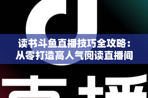 读书斗鱼直播技巧全攻略：从零打造高人气阅读直播间的实战指南