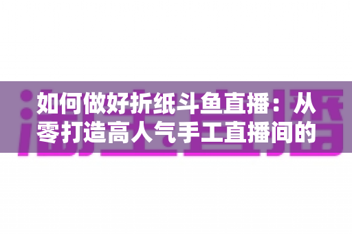 如何做好折纸斗鱼直播：从零打造高人气手工直播间的完整实战指南